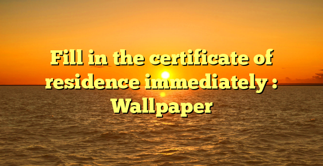 Fill in the certificate of residence immediately : Wallpaper
