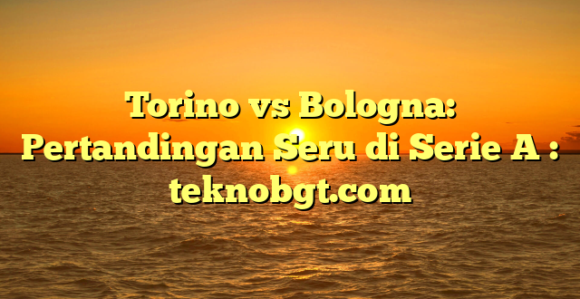 Torino vs Bologna: Pertandingan Seru di Serie A : teknobgt.com